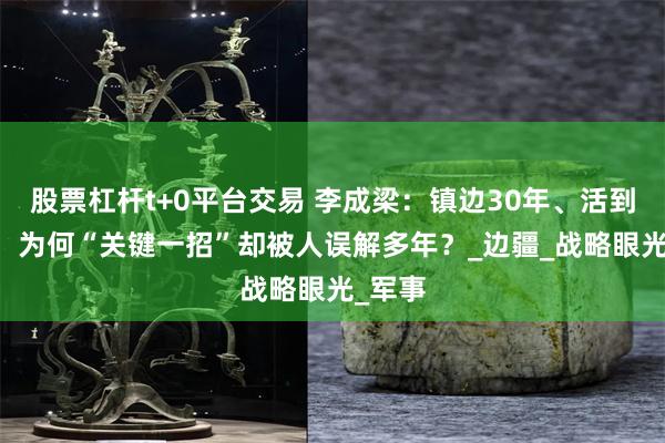 股票杠杆t+0平台交易 李成梁：镇边30年、活到90岁，为何“关键一招”却被人误解多年？_边疆_战略眼光_军事