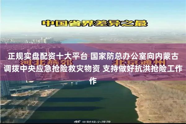 正规实盘配资十大平台 国家防总办公室向内蒙古调拨中央应急抢险救灾物资 支持做好抗洪抢险工作
