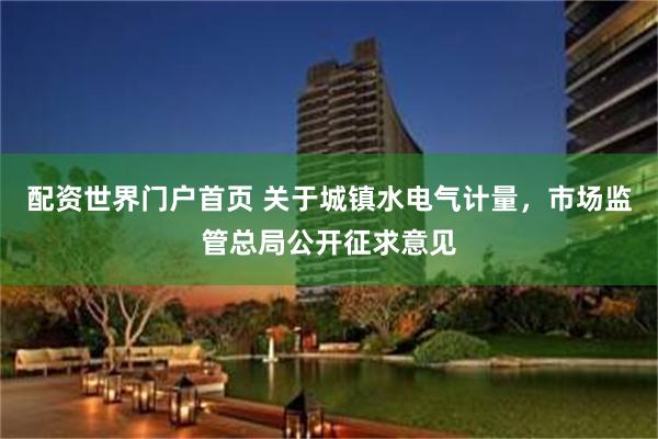 配资世界门户首页 关于城镇水电气计量，市场监管总局公开征求意见
