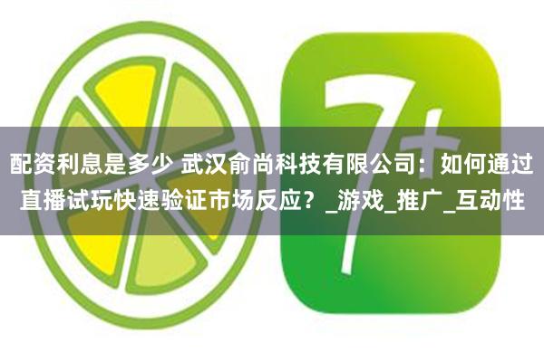 配资利息是多少 武汉俞尚科技有限公司：如何通过直播试玩快速验证市场反应？_游戏_推广_互动性