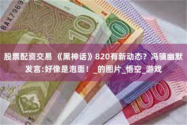 股票配资交易 《黑神话》820有新动态？冯骥幽默发言:好像是泡面！_的图片_悟空_游戏