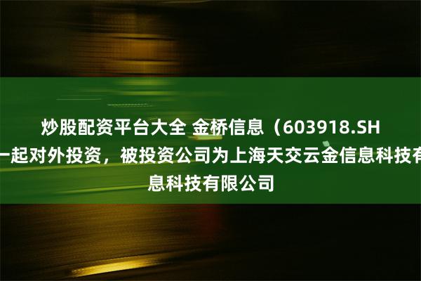 炒股配资平台大全 金桥信息（603918.SH）新增一起对外投资，被投资公司为上海天交云金信息科技有限公司