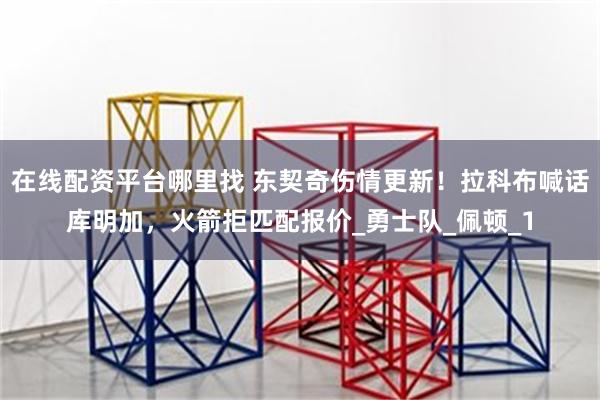 在线配资平台哪里找 东契奇伤情更新！拉科布喊话库明加，火箭拒匹配报价_勇士队_佩顿_1