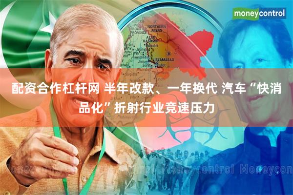 配资合作杠杆网 半年改款、一年换代 汽车“快消品化”折射行业竞速压力