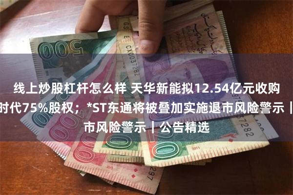 线上炒股杠杆怎么样 天华新能拟12.54亿元收购苏州天华时代75%股权；*ST东通将被叠加实施退市风险警示｜公告精选