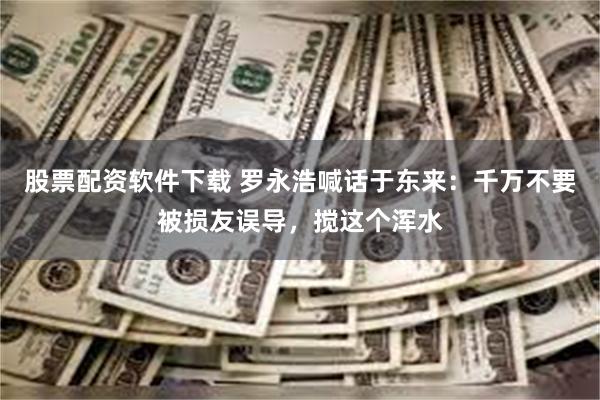 股票配资软件下载 罗永浩喊话于东来：千万不要被损友误导，搅这个浑水