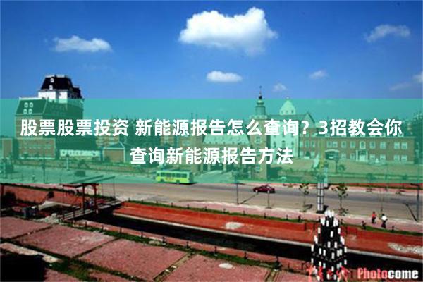股票股票投资 新能源报告怎么查询？3招教会你查询新能源报告方法
